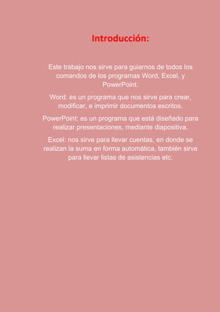 Introducción: 
Este trabajo nos sirve para guiarnos de todos los 
comandos de los programas Word, Excel, y 
PowerPoint. 
Word: es un programa que nos sirve para crear, 
modificar, e imprimir documentos escritos. 
PowerPoint: es un programa que está diseñado para 
realizar presentaciones, mediante diapositiva. 
Excel: nos sirve para llevar cuentas, en donde se 
realizan la suma en forma automática, también sirve 
para llevar listas de asistencias etc. 
 