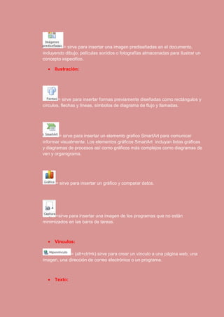 = sirve para insertar una imagen prediseñadas en el documento, 
incluyendo dibujo, películas sonidos o fotografías almacenadas para ilustrar un 
concepto especifico. 
 Ilustración: 
= sirve para insertar formas previamente diseñadas como rectángulos y 
círculos, flechas y líneas, símbolos de diagrama de flujo y llamadas. 
= sirve para insertar un elemento grafico SmartArt para comunicar 
informar visualmente. Los elementos gráficos SmartArt incluyan listas gráficas 
y diagramas de procesos así como gráficos más complejos como diagramas de 
ven y organigrama. 
= sirve para insertar un gráfico y comparar datos. 
=sirve para insertar una imagen de los programas que no están 
minimizados en las barra de tareas. 
 Vínculos: 
= (alt+ctrl+k) sirve para crear un vínculo a una página web, una 
imagen, una dirección de correo electrónico o un programa. 
 Texto: 
 
