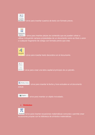 = sirve para insertar cuadros de texto con formato previo. 
= sirve para insertar piezas de contenido que se pueden volver a 
utilizar incluyendo campos propiedades de un documento como es título o autor 
o cualquier fragmento de código con formato previo que cree. 
= sirve para insertar texto decorativo en el documento. 
= sirve para crear una letra capital al principio de un párrafo. 
= sirve para insertar la fecha y hora actuales en el documento 
actual. 
= sirve para insertar un objeto incrustado. 
 Símbolos: 
=sirve para insertar ecuaciones matemáticas comunes o permite crear 
ecuaciones propias con la biblioteca de símbolos matemáticas. 
 