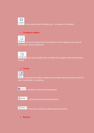 = sirve para insertar símbolos que no existen en el teclado. 
 Configurar página: 
= sirve para seleccionar los tamaños de los márgenes para todo el 
documento o para la selección. 
=sirve para cambiar todo el diseño de la página entre el horizontal y 
vertical. 
 Temas: 
= actual tema de office, cambia todo el diseño del documento incluido el 
color, las fuentes y los efectos. 
= cambia los colores del tema actual. 
= cambia las fuentes del tema actual. 
= sirve para cambiar los efectos del tema actual. 
 Revisar: 
 