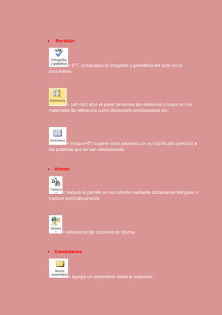  Revisión: 
= (f7) comprueba la ortografía y gramática del texto en el 
documento. 
= (alt+clic) abre el panel de tareas de referencia y busca en los 
materiales de referencia como diccionario enciclopedias etc. 
= (mayus+f7) sugiere otras palabras con su significado parecido a 
las palabras que se han seleccionado. 
 Idioma: 
= traduce el párrafo en otro idioma mediante diccionarios bilingües o 
traduce automáticamente. 
= selecciona las opciones de idioma. 
 Comentarios: 
= agrega un comentario sobre la selección. 
 