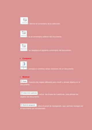 = elimina el comentario de la selección. 
= va al comentario anterior del documento. 
= se desplaza al siguiente comentario del documento. 
 Comparar: 
= compara o combina varias versiones de un documento. 
 Mostrar: 
= muestra las reglas utilizadas para medir y alinear objetos en el 
documento. 
= activa las líneas de cuadricula para alinear los 
objetos del documento. 
= abre el panel de navegación, que permite navegar por 
el documento por encabezado. 
 