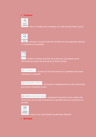  Ventanas: 
= abre un ventana que contenga una vista del documento actual. 
= coloca en mosaico todas las ventanas de los programas abiertos 
en paralelos en la pantalla. 
= divide la ventana actual en dos parte para que pueda ver las 
diferentes secciones del documento al mismo tiempo. 
= muestra los dos documentos en paralelos para poder 
comparar el contenido. 
= sincroniza el desplazamiento de dos documento 
para que se desplacen juntos. 
= restablecen la posición de la ventana del 
documento que se está comparando en paralelo para que compartan en 
pantalla. 
= pasa a una venta abierta actualmente diferente. 
 MACROS: 
 