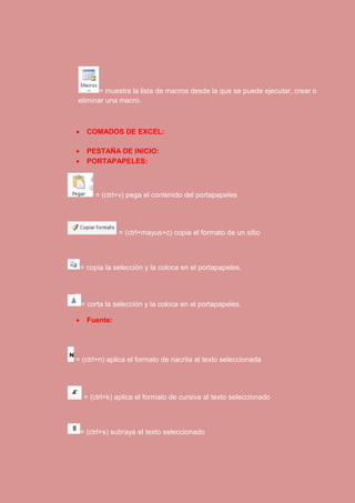 = muestra la lista de macros desde la que se puede ejecutar, crear o 
eliminar una macro. 
 COMADOS DE EXCEL: 
 PESTAÑA DE INICIO: 
 PORTAPAPELES: 
= (ctrl+v) pega el contenido del portapapeles 
= (ctrl+mayus+c) copia el formato de un sitio 
= copia la selección y la coloca en el portapapeles. 
= corta la selección y la coloca en el portapapeles. 
 Fuente: 
= (ctrl+n) aplica el formato de nacrita al texto seleccionada 
= (ctrl+k) aplica el formato de cursiva al texto seleccionado 
= (ctrl+s) subraya el texto seleccionado 
 