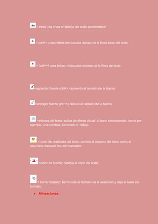 = traza una línea en medio del texto seleccionado 
= (ctrl+=) crea letras minúsculas debajo de la línea base del texto 
= (ctrl++) crea letras minúsculas encima de la línea de texto 
=agrandar fuente (ctrl+>) aumenta el tamaño de la fuente 
=encoger fuente (ctrl+<) reduce el tamaño de la fuente 
=efectos del texto: aplica un efecto visual al texto seleccionado, como por 
ejemplo, una sombra, iluminado o reflejo. 
= color de resultado del texto: cambia el aspecto del texto como si 
estuviera marcado con un marcador. 
=color de fuente: cambia el color del texto. 
= borrar formato: borra todo el formato de la selección y deja el texto sin 
formato. 
 Alineaciones: 
 