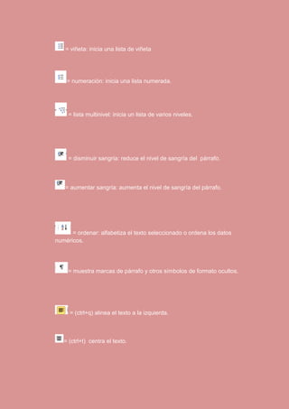 = viñeta: inicia una lista de viñeta 
= numeración: inicia una lista numerada. 
= lista multinivel: inicia un lista de varios niveles. 
= disminuir sangría: reduce el nivel de sangría del párrafo. 
= aumentar sangría: aumenta el nivel de sangría del párrafo. 
= ordenar: alfabetiza el texto seleccionado o ordena los datos 
numéricos. 
= muestra marcas de párrafo y otros símbolos de formato ocultos. 
= (ctrl+q) alinea el texto a la izquierda. 
= (ctrl+t) centra el texto. 
 