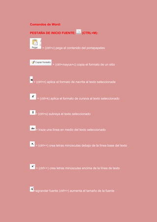 Comandos de Word: 
PESTAÑA DE INICIO FUENTE: (CTRL+M): 
= (ctrl+v) pega el contenido del portapapeles 
= (ctrl+mayus+c) copia el formato de un sitio 
= (ctrl+n) aplica el formato de nacrita al texto seleccionada 
= (ctrl+k) aplica el formato de cursiva al texto seleccionado 
= (ctrl+s) subraya el texto seleccionado 
= traza una línea en medio del texto seleccionado 
= (ctrl+=) crea letras minúsculas debajo de la línea base del texto 
= (ctrl++) crea letras minúsculas encima de la línea de texto 
=agrandar fuente (ctrl+>) aumenta el tamaño de la fuente 
 