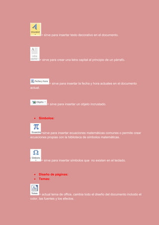 = sirve para insertar texto decorativo en el documento. 
= sirve para crear una letra capital al principio de un párrafo. 
= sirve para insertar la fecha y hora actuales en el documento 
actual. 
= sirve para insertar un objeto incrustado. 
 Símbolos: 
=sirve para insertar ecuaciones matemáticas comunes o permite crear 
ecuaciones propias con la biblioteca de símbolos matemáticas. 
= sirve para insertar símbolos que no existen en el teclado. 
 Diseño de páginas: 
 Temas: 
= actual tema de office, cambia todo el diseño del documento incluido el 
color, las fuentes y los efectos. 
 
