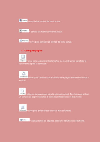 = cambia los colores del tema actual. 
= cambia las fuentes del tema actual. 
= sirve para cambiar los efectos del tema actual. 
 Configurar página: 
= sirve para seleccionar los tamaños de los márgenes para todo el 
documento o para la selección. 
=sirve para cambiar todo el diseño de la página entre el horizontal y 
vertical. 
= elige un tamaño papel para la selección actual. También para aplicar 
un tamaño de papel especifico a todas las selecciones del documento. 
= sirve para dividir textos en dos o más columnas. 
= agrega saltos de páginas, sección o columna al documento. 
 