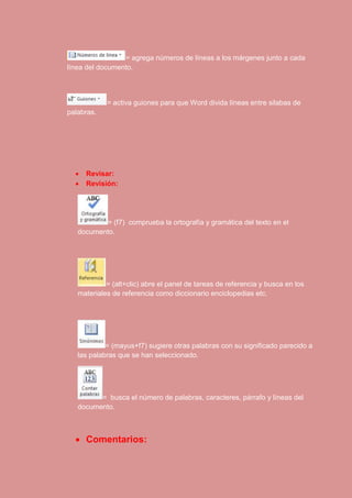 = agrega números de líneas a los márgenes junto a cada 
línea del documento. 
= activa guiones para que Word divida líneas entre silabas de 
palabras. 
 Revisar: 
 Revisión: 
= (f7) comprueba la ortografía y gramática del texto en el 
documento. 
= (alt+clic) abre el panel de tareas de referencia y busca en los 
materiales de referencia como diccionario enciclopedias etc. 
= (mayus+f7) sugiere otras palabras con su significado parecido a 
las palabras que se han seleccionado. 
= busca el número de palabras, caracteres, párrafo y líneas del 
documento. 
 Comentarios: 
 