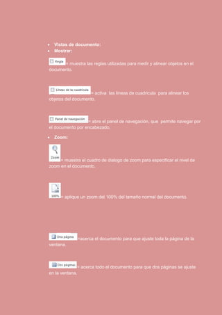  Vistas de documento: 
 Mostrar: 
= muestra las reglas utilizadas para medir y alinear objetos en el 
documento. 
= activa las líneas de cuadricula para alinear los 
objetos del documento. 
= abre el panel de navegación, que permite navegar por 
el documento por encabezado. 
 Zoom: 
= muestra el cuadro de dialogo de zoom para especificar el nivel de 
zoom en el documento. 
= aplique un zoom del 100% del tamaño normal del documento. 
=acerca el documento para que ajuste toda la página de la 
ventana. 
= acerca todo el documento para que dos páginas se ajuste 
en la ventana. 
 
