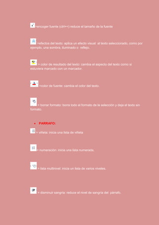 =encoger fuente (ctrl+<) reduce el tamaño de la fuente 
=efectos del texto: aplica un efecto visual al texto seleccionado, como por 
ejemplo, una sombra, iluminado o reflejo. 
= color de resultado del texto: cambia el aspecto del texto como si 
estuviera marcado con un marcador. 
=color de fuente: cambia el color del texto. 
= borrar formato: borra todo el formato de la selección y deja el texto sin 
formato. 
 PARRAFO: 
= viñeta: inicia una lista de viñeta 
= numeración: inicia una lista numerada. 
= lista multinivel: inicia un lista de varios niveles. 
= disminuir sangría: reduce el nivel de sangría del párrafo. 
 