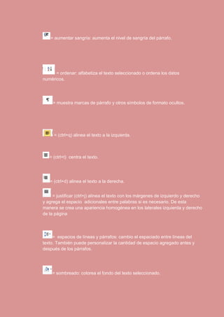 = aumentar sangría: aumenta el nivel de sangría del párrafo. 
= ordenar: alfabetiza el texto seleccionado o ordena los datos 
numéricos. 
= muestra marcas de párrafo y otros símbolos de formato ocultos. 
= (ctrl+q) alinea el texto a la izquierda. 
= (ctrl+t) centra el texto. 
= (ctrl+d) alinea el texto a la derecha. 
= justificar (ctrl+j) alinea el texto con los márgenes de izquierdo y derecho 
y agrega el espacio adicionales entre palabras si es necesario. De esta 
manera se crea una apariencia homogénea en los laterales izquierda y derecho 
de la página 
= espacios de líneas y párrafos: cambio el espaciado entre líneas del 
texto. También puede personalizar la cantidad de espacio agregado antes y 
después de los párrafos. 
= sombreado: colorea el fondo del texto seleccionado. 
 