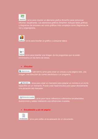 = sirve para insertar un elemento grafico SmartArt para comunicar 
informar visualmente. Los elementos gráficos SmartArt incluyan listas gráficas 
y diagramas de procesos así como gráficos más complejos como diagramas de 
ven y organigrama. 
= sirve para insertar un gráfico y comparar datos. 
=sirve para insertar una imagen de los programas que no están 
minimizados en las barra de tareas. 
 Vínculos: 
= (alt+ctrl+k) sirve para crear un vínculo a una página web, una 
imagen, una dirección de correo electrónico o un programa. 
= sirve para crear un marcador para asignar un nombre a un punto 
específico en un momento. Puede crear hipervínculos para pasar directamente 
a la ubicación del marcador. 
= sirve para hacer referencia a elementos encabezados, 
ilustraciones y tablas insertando una referencias cruzadas. 
 Encabezado y pie de página: 
= sirve para editar el encabezado de un documento. 
 