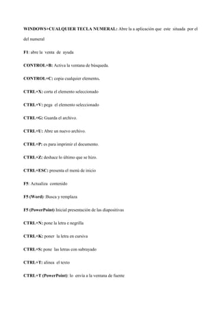 WINDOWS+CUALQUIER TECLA NUMERAL: Abre la a aplicación que este situada por el
del numeral
F1: abre la venta de ayuda
CONTROL+B: Activa la ventana de búsqueda.
CONTROL+C: copia cualquier elemento.
CTRL+X: corta el elemento seleccionado
CTRL+V: pega el elemento seleccionado
CTRL+G: Guarda el archivo.
CTRL+U: Abre un nuevo archivo.
CTRL+P: es para imprimir el documento.
CTRL+Z: deshace lo último que se hizo.
CTRL+ESC: presenta el menú de inicio
F5: Actualiza contenido
F5 (Word) :Busca y remplaza
F5 (PowerPoint) Inicial presentación de las diapositivas
CTRL+N: pone la letra e negrilla
CTRL+K: poner la letra en cursiva
CTRL+S: pone las letras con subrayado
CTRL+T: alinea el texto
CTRL+T (PowerPoint): lo envía a la ventana de fuente
 
