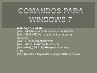 COMANDOS PARA WINDOWS 7 Windows 7 - General: (Win + M) Minimiza todas las ventanas abiertas (Win + Shift + M) Deshace minimizar todas las ventanas (Win + D) Muestra el escritorio (Win + Arriba) Maximiza la ventana (Win + Abajo) Minimiza/Restaura la ventana (rriba (Alt + Derecha o Izquierda) Te dirige adelante o atrás 