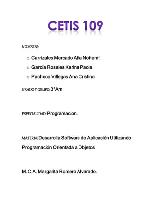 NOMBRES:
o Carrizales Mercado Alfa Nohemí
o García Rosales Karina Paola
o Pacheco Villegas Ana Cristina
GRADOY GRUPO:3°Am
ESPECIALIDAD:Programacion.
MATERIA:Desarrolla Software de Aplicación Utilizando
Programación Orientada a Objetos
M.C.A. Margarita Romero Alvarado.