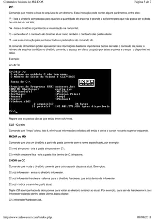Comandos básicos do MS-DOS                                                                                      Página 3 de 7
   DIR

   Comando que mostra a lista de arquivos de um diretório. Essa instrução pode conter alguns parâmetros, entre eles:

   /P - lista o diretório com pausas para quando a quantidade de arquivos é grande o suficiente para que não possa ser exibida
   de uma só vez na tela;

   /W - lista o diretório organizando a visualização na horizontal;

   /S - exibe não só o conteúdo do diretório atual como também o conteúdo das pastas deste;

   /? - use essa instrução para conhecer todos o parâmetros do comando dir.

   O comando dir também poder apresentar três informações bastante importantes depois de listar o conteúdo da pasta: o
   número de arquivos contidos no diretório corrente, o espaço em disco ocupado por estes arquivos e o espa o disponível no
   disco.

   Exemplo:

   C:>dir /w




   Repare que as pastas são as que estão entre colchetes.

   CLS - C:>cls

   Comando que "limpa" a tela, isto é, elimina as informações exibidas até então e deixa o cursor no canto superior esquerdo.

   MKDIR ou MD

   Comando que cria um diretório a partir da pasta corrente com o nome especificado, por exemplo:

   C:>md simpsons - cria a pasta simpsons em C:;

   C:>mkdir simpsonslisa - cria a pasta lisa dentro de C:simpsons.

   CHDIR ou CD

   Comando que muda o diretório corrente para outro a partir da pasta atual. Exemplos:

   C:>cd infowester - entra no diretório infowester.

   C:>cd infowesterhardware - alterna para o diretório hardware, que está dentro de infowester.

   C:>cd - indica o caminho (path) atual.

   Digite CD acompanhado de dois pontos para voltar ao diretório anterior ao atual. Por exemplo, para sair de hardware e ir para
   infowester estando dentro deste último, basta digitar:

   C:>infowesterhardware>cd..




http://www.infowester.com/tutdos.php                                                                               09/08/2011
 