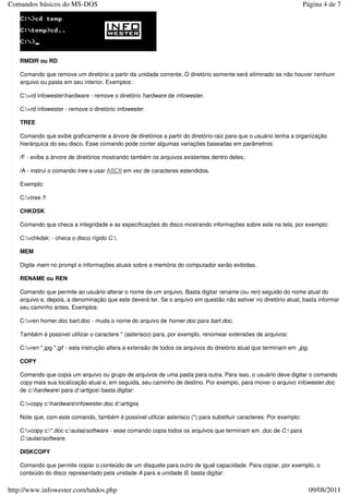 Comandos básicos do MS-DOS                                                                                          Página 4 de 7




   RMDIR ou RD

   Comando que remove um diretório a partir da unidade corrente. O diretório somente será eliminado se não houver nenhum
   arquivo ou pasta em seu interior. Exemplos:

   C:>rd infowesterhardware - remove o diretório hardware de infowester.

   C:>rd infowester - remove o diretório infowester.

   TREE

   Comando que exibe graficamente a árvore de diretórios a partir do diretório-raiz para que o usuário tenha a organização
   hierárquica do seu disco. Esse comando pode conter algumas variações baseadas em parâmetros:

   /F - exibe a árvore de diretórios mostrando também os arquivos existentes dentro deles;

   /A - instrui o comando tree a usar ASCII em vez de caracteres estendidos.

   Exemplo:

   C:>tree /f

   CHKDSK

   Comando que checa a integridade e as especificações do disco mostrando informações sobre este na tela, por exemplo:

   C:>chkdsk: - checa o disco rígido C:.

   MEM

   Digite mem no prompt e informações atuais sobre a memória do computador serão exibidas.

   RENAME ou REN

   Comando que permite ao usuário alterar o nome de um arquivo. Basta digitar rename (ou ren) seguido do nome atual do
   arquivo e, depois, a denominação que este deverá ter. Se o arquivo em questão não estiver no diretório atual, basta informar
   seu caminho antes. Exemplos:

   C:>ren homer.doc bart.doc - muda o nome do arquivo de homer.doc para bart.doc.

   Também é possível utilizar o caractere * (asterisco) para, por exemplo, renomear extensões de arquivos:

   C:>ren *.jpg *.gif - esta instrução altera a extensão de todos os arquivos do diretório atual que terminam em .jpg.

   COPY

   Comando que copia um arquivo ou grupo de arquivos de uma pasta para outra. Para isso, o usuário deve digitar o comando
   copy mais sua localização atual e, em seguida, seu caminho de destino. Por exemplo, para mover o arquivo infowester.doc
   de c:hardware para d:artigos basta digitar:

   C:>copy c:hardwareinfowester.doc d:artigos

   Note que, com este comando, também é possível utilizar asterisco (*) para substituir caracteres. Por exemplo:

   C:>copy c:*.doc c:aulassoftware - esse comando copia todos os arquivos que terminam em .doc de C: para
   C:aulassoftware.

   DISKCOPY

   Comando que permite copiar o conteúdo de um disquete para outro de igual capacidade. Para copiar, por exemplo, o
   conteúdo do disco representado pela unidade A para a unidade B, basta digitar:

http://www.infowester.com/tutdos.php                                                                                      09/08/2011
 
