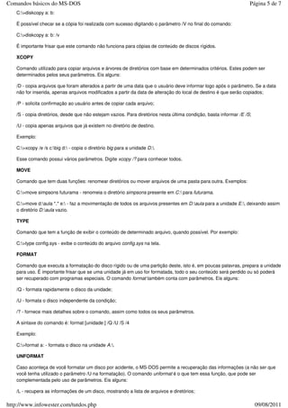 Comandos básicos do MS-DOS                                                                                         Página 5 de 7
   C:>diskcopy a: b:

   É possível checar se a cópia foi realizada com sucesso digitando o parâmetro /V no final do comando:

   C:>diskcopy a: b: /v

   É importante frisar que este comando não funciona para cópias de conteúdo de discos rígidos.

   XCOPY

   Comando utilizado para copiar arquivos e árvores de diretórios com base em determinados critérios. Estes podem ser
   determinados pelos seus parâmetros. Eis alguns:

   /D - copia arquivos que foram alterados a partir de uma data que o usuário deve informar logo após o parâmetro. Se a data
   não for inserida, apenas arquivos modificados a partir da data de alteração do local de destino é que serão copiados;

   /P - solicita confirmação ao usuário antes de copiar cada arquivo;

   /S - copia diretórios, desde que não estejam vazios. Para diretórios nesta última condição, basta informar /E /S;

   /U - copia apenas arquivos que já existem no diretório de destino.

   Exemplo:

   C:>xcopy /e /s c:big d: - copia o diretório big para a unidade D:.

   Esse comando possui vários parâmetros. Digite xcopy /? para conhecer todos.

   MOVE

   Comando que tem duas funções: renomear diretórios ou mover arquivos de uma pasta para outra. Exemplos:

   C:>move simpsons futurama - renomeia o diretório simpsons presente em C: para futurama.

   C:>move d:aula *.* e: - faz a movimentação de todos os arquivos presentes em D:aula para a unidade E:, deixando assim
   o diretório D:aula vazio.

   TYPE

   Comando que tem a função de exibir o conteúdo de determinado arquivo, quando possível. Por exemplo:

   C:>type config.sys - exibe o conteúdo do arquivo config.sys na tela.

   FORMAT

   Comando que executa a formatação do disco rígido ou de uma partição deste, isto é, em poucas palavras, prepara a unidade
   para uso. É importante frisar que se uma unidade já em uso for formatada, todo o seu conteúdo será perdido ou só poderá
   ser recuperado com programas especiais. O comando format também conta com parâmetros. Eis alguns:

   /Q - formata rapidamente o disco da unidade;

   /U - formata o disco independente da condição;

   /? - fornece mais detalhes sobre o comando, assim como todos os seus parâmetros.

   A sintaxe do comando é: format [unidade:] /Q /U /S /4

   Exemplo:

   C:>format a: - formata o disco na unidade A:.

   UNFORMAT

   Caso aconteça de você formatar um disco por acidente, o MS-DOS permite a recuperação das informações (a não ser que
   você tenha utilizado o parâmetro /U na formatação). O comando unformat é o que tem essa função, que pode ser
   complementada pelo uso de parâmetros. Eis alguns:

   /L - recupera as informações de um disco, mostrando a lista de arquivos e diretórios;

http://www.infowester.com/tutdos.php                                                                                   09/08/2011
 