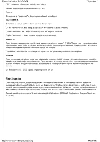 Comandos básicos do MS-DOS                                                                                    Página 6 de 7
   /TEST - lista todas informações, mas não refaz o disco.

   A sintaxe do comando é: unformat [unidade:] /L /TEST

   Exemplo:

   C:>unformat a: - "desformata" o disco representado pela unidade A:.

   DEL ou DELETE

   Comando que executa a eliminação de arquivos. Por exemplo:

   C:>del c:simpsonsbart.doc - apaga o arquivo bart.doc presente na pasta simpsons;

   C:>del c:simpsons*.doc - apaga todos os arquivos .doc da pasta simpsons;

   C:>del c:simpsons*.* - apaga todos os arquivos da pasta simpsons.

   UNDELETE

   Quem é que nunca passou pela experiência de apagar um arquivo por engano? O MS-DOS conta com o comando undelete
   justamente para esses casos. A instrução permite recuperar um ou mais arquivos apagados, quando possível. Para utilizá-lo,
   basta digitar undelete seguido do caminho do arquivo, por exemplo:

   C:>undelete c:simpsonsbart.doc - recupera o arquivo bart.doc que estava presente na pasta simpsons.

   DELTREE

   Este é um comando que elimina um ou mais subdiretórios a partir do diretório corrente. Utilizando este comando, o usuário
   poderá apagar subdiretórios com mais rapidez. Como precaução, a instrução sempre exibirá uma mensagem perguntando se
   o usuário realmente deseja realizar tal tarefa. Para executá-lo, basta digitar deltree seguido do caminho do arquivo, por
   exemplo:

   C:>deltree simpsons - apaga a pasta simpsons presente em C:.




   Finalizando
   Como você pode perceber, os comandos para MS-DOS são bastante variados e, como se não bastasse, podem ser
   ajustados para determinadas finalidades com o uso de parâmetros. Uma boa maneira de conhecer os parâmetros de cada
   comando ou mesmo de obter ajudar quando determinadas instruções falham, é digitando o nome do comando seguido de /?.
   Você também pode digitar help no prompt para conhecer uma lista dos comandos suportados pelo seu sistema operacional.

   Baseado parcialmente em material de autor desconhecido. Publicado em 30/06/2003. Atualizado por Emerson Alecrim em
   21/05/2010.




http://www.infowester.com/tutdos.php                                                                             09/08/2011
 