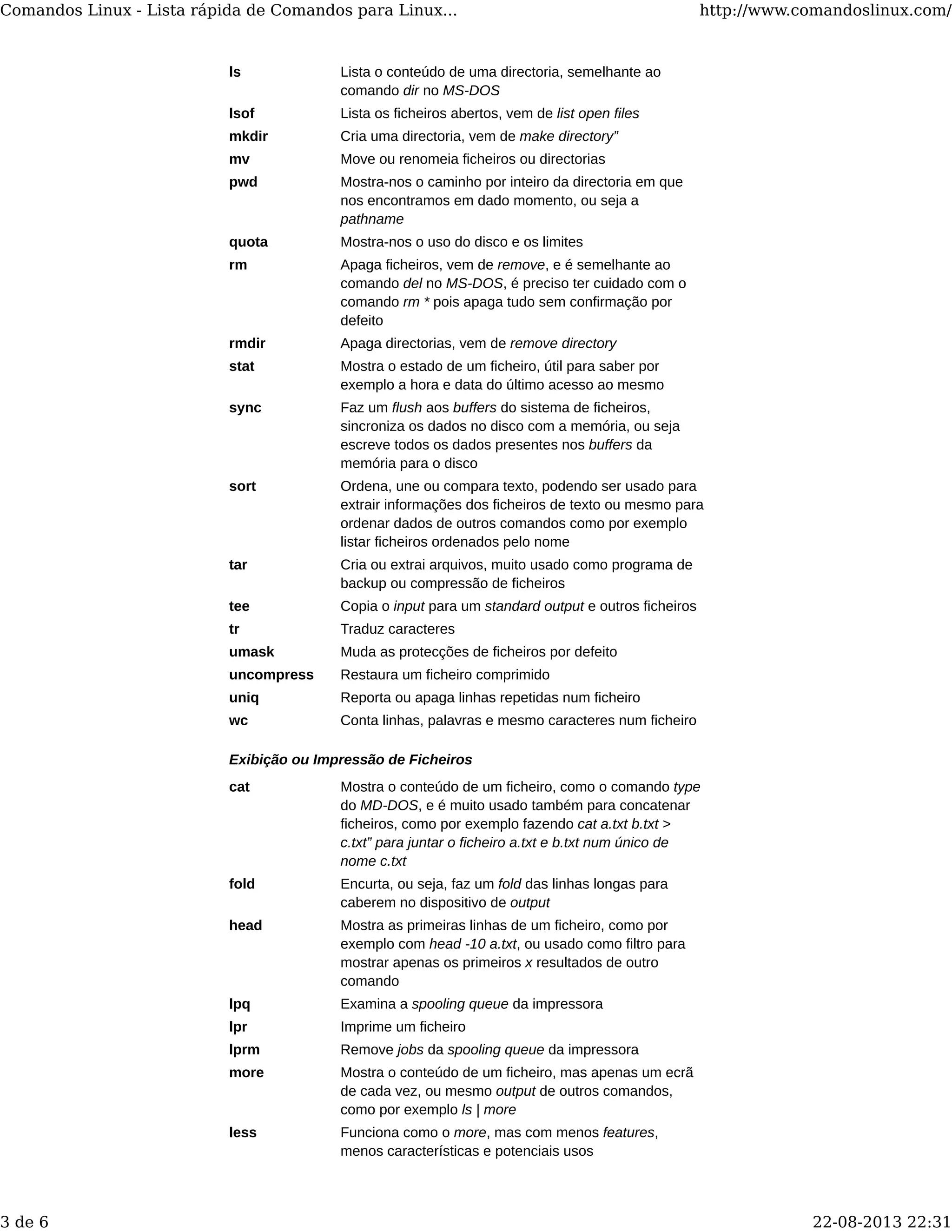 ls Lista o conteúdo de uma directoria, semelhante ao
comando dir no MS-DOS
lsof Lista os ficheiros abertos, vem de list open files
mkdir Cria uma directoria, vem de make directory”
mv Move ou renomeia ficheiros ou directorias
pwd Mostra-nos o caminho por inteiro da directoria em que
nos encontramos em dado momento, ou seja a
pathname
quota Mostra-nos o uso do disco e os limites
rm Apaga ficheiros, vem de remove, e é semelhante ao
comando del no MS-DOS, é preciso ter cuidado com o
comando rm * pois apaga tudo sem confirmação por
defeito
rmdir Apaga directorias, vem de remove directory
stat Mostra o estado de um ficheiro, útil para saber por
exemplo a hora e data do último acesso ao mesmo
sync Faz um flush aos buffers do sistema de ficheiros,
sincroniza os dados no disco com a memória, ou seja
escreve todos os dados presentes nos buffers da
memória para o disco
sort Ordena, une ou compara texto, podendo ser usado para
extrair informações dos ficheiros de texto ou mesmo para
ordenar dados de outros comandos como por exemplo
listar ficheiros ordenados pelo nome
tar Cria ou extrai arquivos, muito usado como programa de
backup ou compressão de ficheiros
tee Copia o input para um standard output e outros ficheiros
tr Traduz caracteres
umask Muda as protecções de ficheiros por defeito
uncompress Restaura um ficheiro comprimido
uniq Reporta ou apaga linhas repetidas num ficheiro
wc Conta linhas, palavras e mesmo caracteres num ficheiro
Exibição ou Impressão de Ficheiros
cat Mostra o conteúdo de um ficheiro, como o comando type
do MD-DOS, e é muito usado também para concatenar
ficheiros, como por exemplo fazendo cat a.txt b.txt >
c.txt” para juntar o ficheiro a.txt e b.txt num único de
nome c.txt
fold Encurta, ou seja, faz um fold das linhas longas para
caberem no dispositivo de output
head Mostra as primeiras linhas de um ficheiro, como por
exemplo com head -10 a.txt, ou usado como filtro para
mostrar apenas os primeiros x resultados de outro
comando
lpq Examina a spooling queue da impressora
lpr Imprime um ficheiro
lprm Remove jobs da spooling queue da impressora
more Mostra o conteúdo de um ficheiro, mas apenas um ecrã
de cada vez, ou mesmo output de outros comandos,
como por exemplo ls | more
less Funciona como o more, mas com menos features,
menos características e potenciais usos
Comandos Linux - Lista rápida de Comandos para Linux... http://www.comandoslinux.com/
3 de 6 22-08-2013 22:31
 