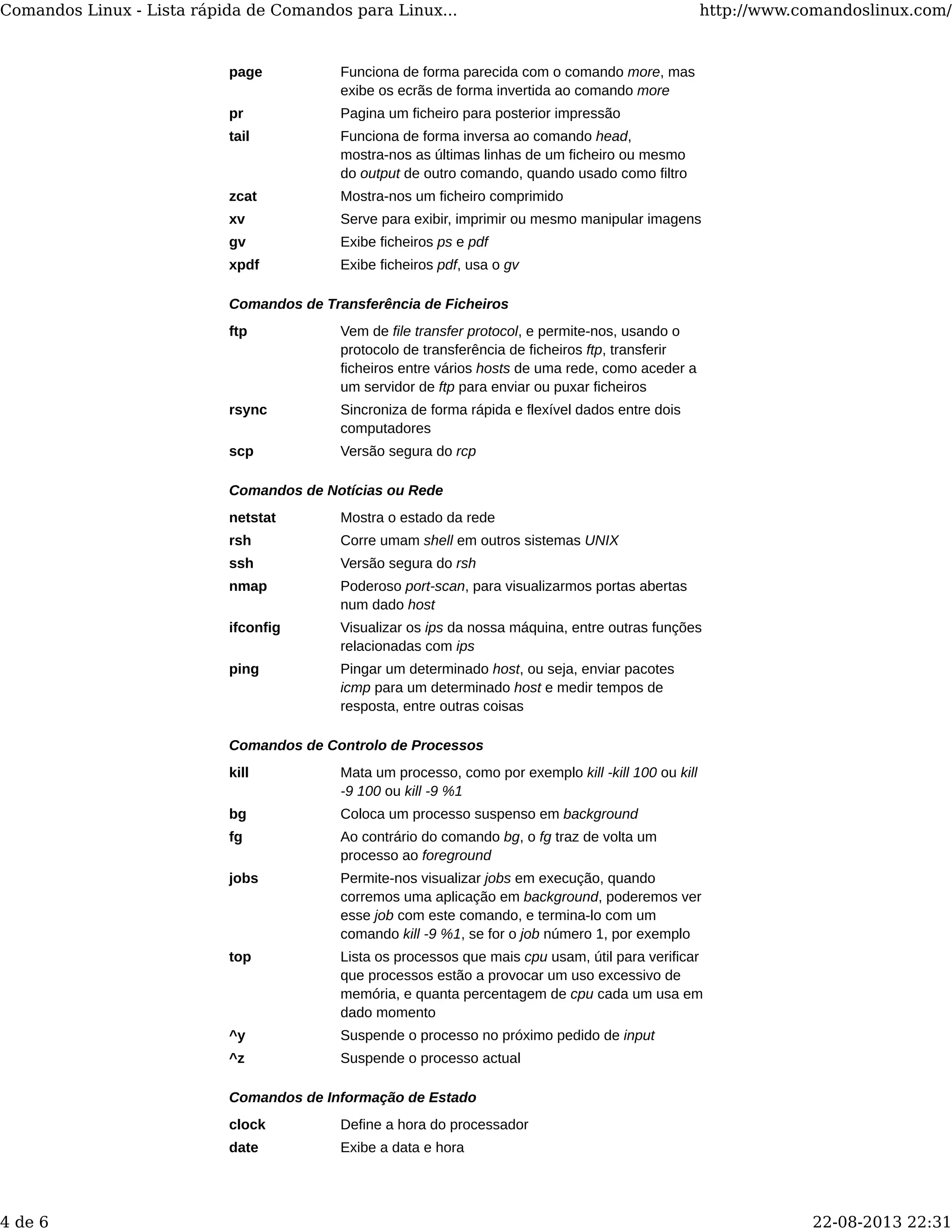 page Funciona de forma parecida com o comando more, mas
exibe os ecrãs de forma invertida ao comando more
pr Pagina um ficheiro para posterior impressão
tail Funciona de forma inversa ao comando head,
mostra-nos as últimas linhas de um ficheiro ou mesmo
do output de outro comando, quando usado como filtro
zcat Mostra-nos um ficheiro comprimido
xv Serve para exibir, imprimir ou mesmo manipular imagens
gv Exibe ficheiros ps e pdf
xpdf Exibe ficheiros pdf, usa o gv
Comandos de Transferência de Ficheiros
ftp Vem de file transfer protocol, e permite-nos, usando o
protocolo de transferência de ficheiros ftp, transferir
ficheiros entre vários hosts de uma rede, como aceder a
um servidor de ftp para enviar ou puxar ficheiros
rsync Sincroniza de forma rápida e flexível dados entre dois
computadores
scp Versão segura do rcp
Comandos de Notícias ou Rede
netstat Mostra o estado da rede
rsh Corre umam shell em outros sistemas UNIX
ssh Versão segura do rsh
nmap Poderoso port-scan, para visualizarmos portas abertas
num dado host
ifconfig Visualizar os ips da nossa máquina, entre outras funções
relacionadas com ips
ping Pingar um determinado host, ou seja, enviar pacotes
icmp para um determinado host e medir tempos de
resposta, entre outras coisas
Comandos de Controlo de Processos
kill Mata um processo, como por exemplo kill -kill 100 ou kill
-9 100 ou kill -9 %1
bg Coloca um processo suspenso em background
fg Ao contrário do comando bg, o fg traz de volta um
processo ao foreground
jobs Permite-nos visualizar jobs em execução, quando
corremos uma aplicação em background, poderemos ver
esse job com este comando, e termina-lo com um
comando kill -9 %1, se for o job número 1, por exemplo
top Lista os processos que mais cpu usam, útil para verificar
que processos estão a provocar um uso excessivo de
memória, e quanta percentagem de cpu cada um usa em
dado momento
^y Suspende o processo no próximo pedido de input
^z Suspende o processo actual
Comandos de Informação de Estado
clock Define a hora do processador
date Exibe a data e hora
Comandos Linux - Lista rápida de Comandos para Linux... http://www.comandoslinux.com/
4 de 6 22-08-2013 22:31
 