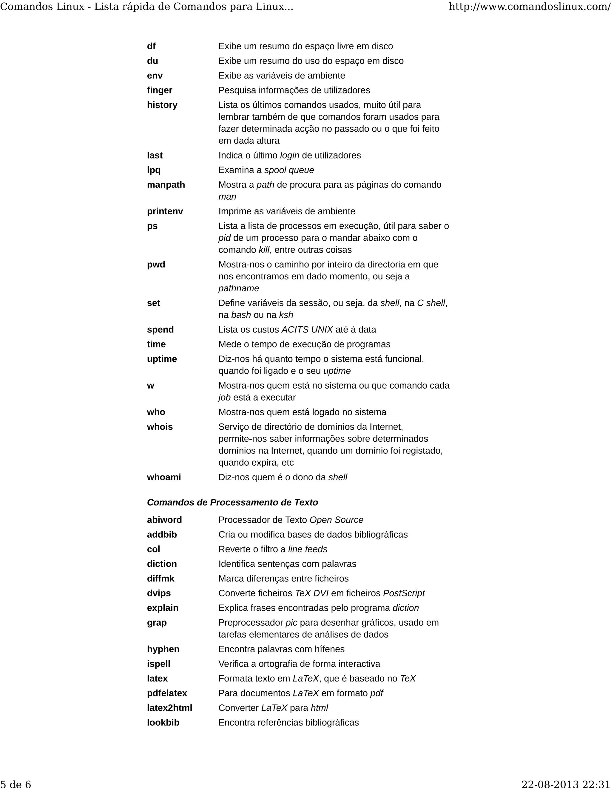 df Exibe um resumo do espaço livre em disco
du Exibe um resumo do uso do espaço em disco
env Exibe as variáveis de ambiente
finger Pesquisa informações de utilizadores
history Lista os últimos comandos usados, muito útil para
lembrar também de que comandos foram usados para
fazer determinada acção no passado ou o que foi feito
em dada altura
last Indica o último login de utilizadores
lpq Examina a spool queue
manpath Mostra a path de procura para as páginas do comando
man
printenv Imprime as variáveis de ambiente
ps Lista a lista de processos em execução, útil para saber o
pid de um processo para o mandar abaixo com o
comando kill, entre outras coisas
pwd Mostra-nos o caminho por inteiro da directoria em que
nos encontramos em dado momento, ou seja a
pathname
set Define variáveis da sessão, ou seja, da shell, na C shell,
na bash ou na ksh
spend Lista os custos ACITS UNIX até à data
time Mede o tempo de execução de programas
uptime Diz-nos há quanto tempo o sistema está funcional,
quando foi ligado e o seu uptime
w Mostra-nos quem está no sistema ou que comando cada
job está a executar
who Mostra-nos quem está logado no sistema
whois Serviço de directório de domínios da Internet,
permite-nos saber informações sobre determinados
domínios na Internet, quando um domínio foi registado,
quando expira, etc
whoami Diz-nos quem é o dono da shell
Comandos de Processamento de Texto
abiword Processador de Texto Open Source
addbib Cria ou modifica bases de dados bibliográficas
col Reverte o filtro a line feeds
diction Identifica sentenças com palavras
diffmk Marca diferenças entre ficheiros
dvips Converte ficheiros TeX DVI em ficheiros PostScript
explain Explica frases encontradas pelo programa diction
grap Preprocessador pic para desenhar gráficos, usado em
tarefas elementares de análises de dados
hyphen Encontra palavras com hífenes
ispell Verifica a ortografia de forma interactiva
latex Formata texto em LaTeX, que é baseado no TeX
pdfelatex Para documentos LaTeX em formato pdf
latex2html Converter LaTeX para html
lookbib Encontra referências bibliográficas
Comandos Linux - Lista rápida de Comandos para Linux... http://www.comandoslinux.com/
5 de 6 22-08-2013 22:31
 