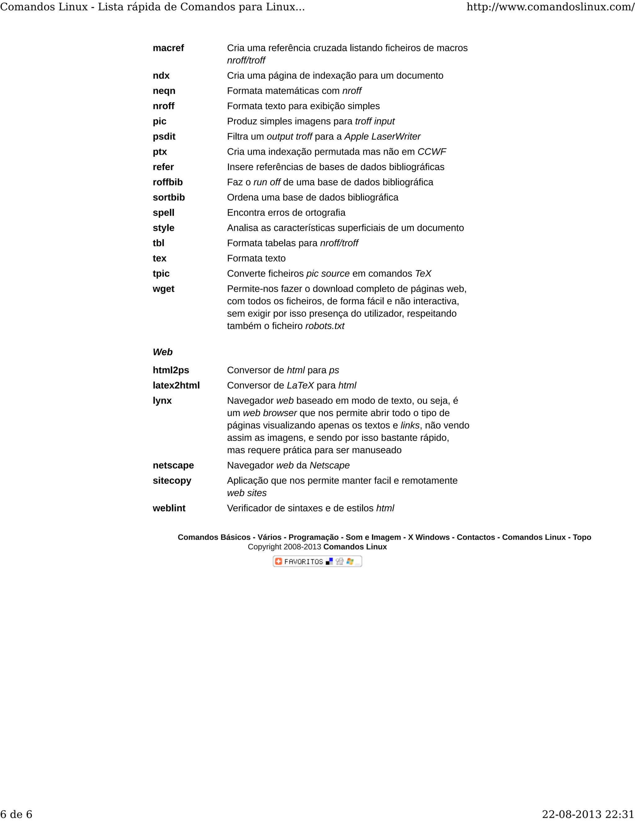 macref Cria uma referência cruzada listando ficheiros de macros
nroff/troff
ndx Cria uma página de indexação para um documento
neqn Formata matemáticas com nroff
nroff Formata texto para exibição simples
pic Produz simples imagens para troff input
psdit Filtra um output troff para a Apple LaserWriter
ptx Cria uma indexação permutada mas não em CCWF
refer Insere referências de bases de dados bibliográficas
roffbib Faz o run off de uma base de dados bibliográfica
sortbib Ordena uma base de dados bibliográfica
spell Encontra erros de ortografia
style Analisa as características superficiais de um documento
tbl Formata tabelas para nroff/troff
tex Formata texto
tpic Converte ficheiros pic source em comandos TeX
wget Permite-nos fazer o download completo de páginas web,
com todos os ficheiros, de forma fácil e não interactiva,
sem exigir por isso presença do utilizador, respeitando
também o ficheiro robots.txt
Web
html2ps Conversor de html para ps
latex2html Conversor de LaTeX para html
lynx Navegador web baseado em modo de texto, ou seja, é
um web browser que nos permite abrir todo o tipo de
páginas visualizando apenas os textos e links, não vendo
assim as imagens, e sendo por isso bastante rápido,
mas requere prática para ser manuseado
netscape Navegador web da Netscape
sitecopy Aplicação que nos permite manter facil e remotamente
web sites
weblint Verificador de sintaxes e de estilos html
Comandos Básicos - Vários - Programação - Som e Imagem - X Windows - Contactos - Comandos Linux - Topo
Copyright 2008-2013 Comandos Linux
Comandos Linux - Lista rápida de Comandos para Linux... http://www.comandoslinux.com/
6 de 6 22-08-2013 22:31
 