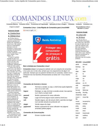 Comandos Básicos Comandos Vários Ferramentas de Programação Aplicações de Som e Imagem X Windows Contactos Comandos Linux
O que é o Linux?
O Linux é uma família de
sistemas operativos da
família Unix, baseados no
kernel Linux. São usados
tanto em computadores
pessoais como em
servidores, e temos como
exemplos de distribuições,
a Red Hat, Ubuntu,
CentOS, Slackware, Suse
Linux, Debian, Caixa
Mágica, etc...
O Linux é o perfeito
exemplo do que é um
software gratuito e de open
source, em que o seu
código fonte pode ser
modificado, redistribuído e
usado por toda a gente.
O nome Linux vem do
kernel Linux, que obteve o
seu nome do seu criador
Linus Torvalds, que o criou
em 1991. A maioria das
aplicações e livrarias do
Linux vêm do sistema
operativo GNU, começado
em 1983 por Richard
Stallman, e é devido a
essa grande contribuição
por parte da comunidade
GNU que o Linux se
desenvolveu tanto e se
tornou tão popular, e é a
razão do frequentemente
usado nomem GNU/Linux.
Grandes empresas
usam o Linux quer como
estações de trabalho, quer
como servidores, ou
mesmo máquinas de
desenvolvimento de
programas para sistemas
operativos Unix muitas
vezes, e é usado por todo
o tipo de computadores
pessoais e hardwares hoje
em dia, incluindo até
consolas de jogo como as
Playstations, e até
aparelhos como routers.
Os comandos do Linux
são mesmo muitos, tanto
que muitos deles são
Comandos Linux - Lista Rápida de Comandos para Linux/UNIX
Bem vindo(a) aos Comandos Linux!
Comandos Linux é um pequeno website com um conjunto de comandos
Linux para uso no dia a dia, sempre que nos esquecemos de algum em
particular. Sempre que se quiserem lembrar de um comando, visitem-nos e
coloquem-nos nos favoritos (Pressionando as teclas Ctrl + D ao mesmo
tempo).
Comandos de Controlo e Acesso
exit Terminar a sessão, ou seja, a shell (mais ajuda digitando
man sh ou man csh)
logout Deslogar, ou seja, terminar a sessão actual, mas apenas
na C shell e na bash shell
passwd Mudar a password do nosso utilizador
rlogin Logar de forma segura noutro sistema Unix/Linux
ssh Sessão segura, vem de secure shell, e permite-nos logar
num servidor através do protocolo ssh
slogin Versão segura do rlogin
yppasswd Mudar a password do nosso utilizador nas páginas
amarelas (yellow pages)
Comandos de Comunicações
mail Enviar e receber emails
Há semelhanças entre o
MS-DOS e o Linux?
Sendo facto concordado
por muitos que o MS-DOS
se trata em parte de uma
cópia dos sistemas Unix
bem mais antigos, terá o
MS-DOS bastantes
semelhanças com os
sistemas da família UNIX,
como será o Linux. Vejamos
algumas semelhanças ou
mesmo comandos
diferentes mas com funções
similares:
MS-DOS Linux/UNIX
attrib chmod
backup tar
cd cd
date date
dir ls
cls clear
copy cp
del rm
deltree rm -R
edit vi/pico/joe
exit exit
format fdformat
ipconfig ifconfig
mkdir/md mkdir
more <
file
more file
move rename/mv
netstat netstat
ping ping
rmdir rmdir
time time
tracert traceroute
type cat/less
win startx
Anúncios Google ► Rede linux ► Linux vs unix ► Perl linux ► Linux ubuntu
Anúncios Google
► Centos linux
► Debian linux
► Echo linux
Anúncios Google
► Linux vim
► Sh linux
► Suse linux
Comandos Linux - Lista rápida de Comandos para Linux... http://www.comandoslinux.com/
1 de 6 22-08-2013 22:31
 