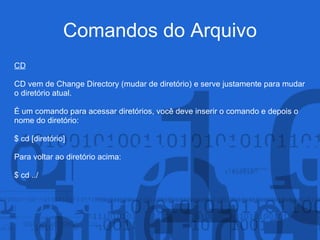 Comandos do Arquivo
CD
CD vem de Change Directory (mudar de diretório) e serve justamente para mudar
o diretório atual.
É um comando para acessar diretórios, você deve inserir o comando e depois o
nome do diretório:
$ cd [diretório]
Para voltar ao diretório acima:
$ cd ../
 