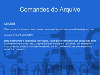 Comandos do Arquivo
UMOUNT
Desmonta um sistema de arquivos previamente montado que não esteja em uso.
$ sudo umount /dev/hda3
para desmontar o dispositivo /dev/hda3. Para que o comando seja executado com
sucesso é importante que o dispositivo não esteja em uso, como por exemplo
com arquivos abertos ou mesmo estando dentro do diretório onde o mesmo se
encontra montado.
 