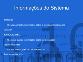 Informações do Sistema
SWAPON
O swapon mostra informações sobre a memória virtual (swap)
$swapon
/PROC/CPUINFO
O arquivo guarda informações sobre o processador
$cat /proc/cpuinfo
Lista as interrupções de hardware em uso:
$ cat /proc/interrupts
 