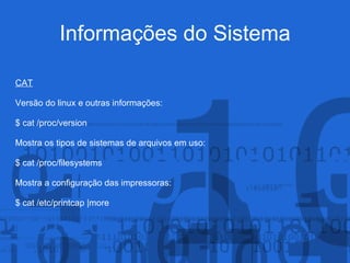 Informações do Sistema
CAT
Versão do linux e outras informações:
$ cat /proc/version
Mostra os tipos de sistemas de arquivos em uso:
$ cat /proc/filesystems
Mostra a configuração das impressoras:
$ cat /etc/printcap |more
 