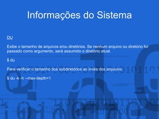 Informações do Sistema
DU
Exibe o tamanho de arquivos e/ou diretórios. Se nenhum arquivo ou diretório for
passado como argumento, será assumido o diretório atual.
$ du
Para verificar o tamanho dos subdiretórios ao invés dos arquivos:
$ du -k -h --max-depth=1
 