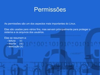 Permissões
As permissões são um dos aspectos mais importantes do Linux.
Elas são usadas para vários fins, mas servem principalmente para proteger o
sistema e os arquivos dos usuários.
Elas se resumem a:
- leitura (r)
- escrita (w)
- execução (x)
 