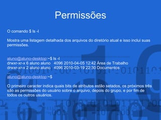 Permissões
O comando $ ls -l
Mostra uma listagem detalhada dos arquivos do diretório atual e isso inclui suas
permissões.
aluno@aluno-desktop:~$ ls -l
drwxr-xr-x 6 aluno aluno 4096 2010-04-05 12:42 Área de Trabalho
drwxr-xr-x 2 aluno aluno 4096 2010-03-19 22:30 Documentos
...
aluno@aluno-desktop:~$
O primeiro caracter indica quais bits de atributos estão setados, os próximos três
são as permissões do usuário sobre o arquivo, depois do grupo, e por fim de
todos os outros usuários.
 