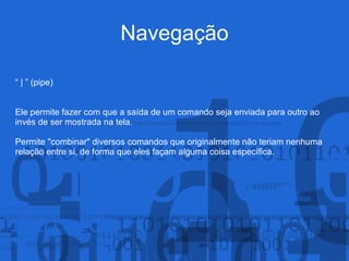 Navegação
“ | ” (pipe)
Ele permite fazer com que a saída de um comando seja enviada para outro ao
invés de ser mostrada na tela.
Permite "combinar" diversos comandos que originalmente não teriam nenhuma
relação entre si, de forma que eles façam alguma coisa específica.
 