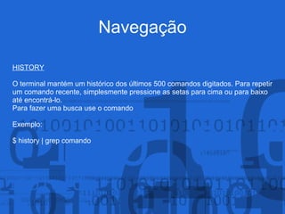 Navegação
HISTORY
O terminal mantém um histórico dos últimos 500 comandos digitados. Para repetir
um comando recente, simplesmente pressione as setas para cima ou para baixo
até encontrá-lo.
Para fazer uma busca use o comando
Exemplo:
$ history | grep comando
 