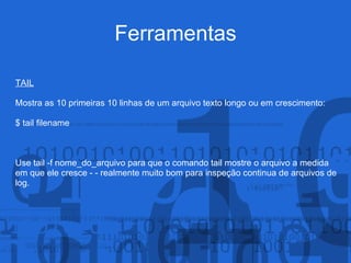 Ferramentas
TAIL
Mostra as 10 primeiras 10 linhas de um arquivo texto longo ou em crescimento:
$ tail filename
Use tail -f nome_do_arquivo para que o comando tail mostre o arquivo a medida
em que ele cresce - - realmente muito bom para inspeção continua de arquivos de
log.
 