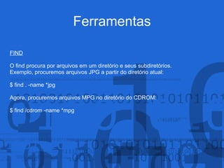 Ferramentas
FIND
O find procura por arquivos em um diretório e seus subdiretórios.
Exemplo, procuremos arquivos JPG a partir do diretório atual:
$ find . -name *jpg
Agora, procuremos arquivos MPG no diretório do CDROM:
$ find /cdrom -name *mpg
 