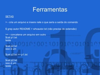 Ferramentas
SETAS
> - cria um arquivo e insere nele o que seria a saída do comando
$ grep autor README > whoautor.txt (não precisa de extensão)
>> - concatena um arquivo em outro
$cat p1.txt
teste
$cat p2.txt
isso é um
$cat p2.txt >> p1.txt
$cat p2.txt
isso é um
teste
 