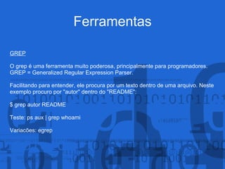 Ferramentas
GREP
O grep é uma ferramenta muito poderosa, principalmente para programadores.
GREP = Generalized Regular Expression Parser.
Facilitando para entender, ele procura por um texto dentro de uma arquivo. Neste
exemplo procuro por "autor" dentro do "README":
$ grep autor README
Teste: ps aux | grep whoami
Variacões: egrep
 