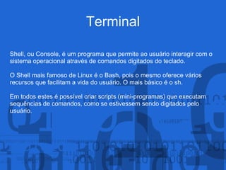 Terminal
Shell, ou Console, é um programa que permite ao usuário interagir com o
sistema operacional através de comandos digitados do teclado.
O Shell mais famoso de Linux é o Bash, pois o mesmo oferece vários
recursos que facilitam a vida do usuário. O mais básico é o sh.
Em todos estes é possível criar scripts (mini-programas) que executam
sequências de comandos, como se estivessem sendo digitados pelo
usuário.
 