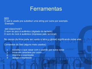 Ferramentas
SED
O sed é usado pra substituir uma string por outra por exemplo.
Exemplo:
sed s/jazz/rock/1
O som do jazz é autêntico (digitado do teclado)
O som do rock é autêntico (impresso pelo terminal)
No campo da linha pode ser usado a letra g (global) significando todas elas.
Comandos do Sed (alguns mais usados):
s substitui o que casar com o padrão por outra coisa
y troca um caractere por outro
p imprime a expressão
d apaga a expressão
 