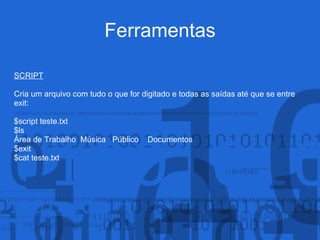 Ferramentas
SCRIPT
Cria um arquivo com tudo o que for digitado e todas as saídas até que se entre
exit:
$script teste.txt
$ls
Área de Trabalho Música Público Documentos
$exit
$cat teste.txt
 