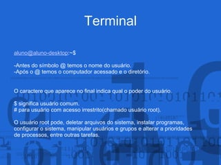 Terminal
aluno@aluno-desktop:~$
-Antes do símbolo @ temos o nome do usuário.
-Após o @ temos o computador acessado e o diretório.
O caractere que aparece no final indica qual o poder do usuário.
$ significa usuário comum.
# para usuário com acesso irrestrito(chamado usuário root).
O usuário root pode, deletar arquivos do sistema, instalar programas,
configurar o sistema, manipular usuários e grupos e alterar a prioridades
de processos, entre outras tarefas.
 