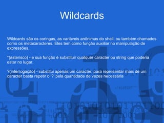 Wildcards
Wildcards são os coringas, as variáveis anônimas do shell, ou também chamados
como os metacaracteres. Eles tem como função auxiliar no manipulação de
expressões.
*(asterisco) - e sua função é substituir qualquer caracter ou string que poderia
estar no lugar.
?(interrogação) - substitui apenas um caracter, para representar mais de um
caracter basta repetir o '?' pela quantidade de vezes necessária
 