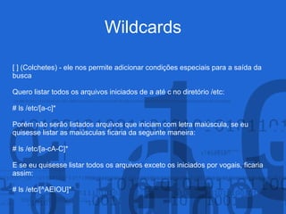 Wildcards
[ ] (Colchetes) - ele nos permite adicionar condições especiais para a saída da
busca
Quero listar todos os arquivos iniciados de a até c no diretório /etc:
# ls /etc/[a-c]*
Porém não serão listados arquivos que iniciam com letra maiúscula, se eu
quisesse listar as maiúsculas ficaria da seguinte maneira:
# ls /etc/[a-cA-C]*
E se eu quisesse listar todos os arquivos exceto os iniciados por vogais, ficaria
assim:
# ls /etc/[^AEIOU]*
 