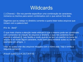 Wildcards
{ } (Chaves) – Ele nos permite especificar uma combinação de caracteres,
números ou trechos para serem combinados com o que estiver fora dele.
Digamos que eu esteja no diretório corrente e queira listar todos arquivos que
iniciem com a palavra text:
# ls -la . {text}*
O que mais chama a atenção neste wildcard é que o mesmo pode ser combinado
com comandos de criação de arquivos e diretório, o que não podemos fazer
usando o wildcard [], isso facilita e muito quando se tem um padrão no nome do
arquivo e só mude algum caractere, muito bom para ministrar aulas ou dar de
exemplos em artigos. :)
Veja: eu quero criar dez arquivos iniciados com o nome aula. Vejo e emito o
seguinte comando:
# touch aula{1,2,3,4,5,6,7,8,9,10}
 